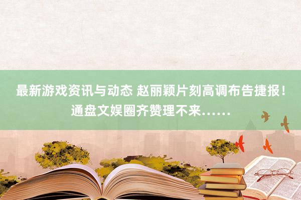 最新游戏资讯与动态 赵丽颖片刻高调布告捷报！通盘文娱圈齐赞理不来……