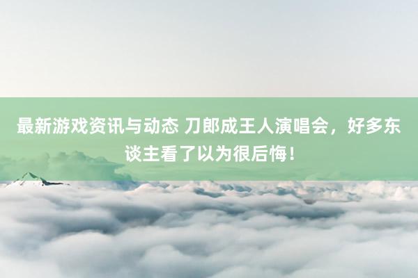 最新游戏资讯与动态 刀郎成王人演唱会，好多东谈主看了以为很后悔！