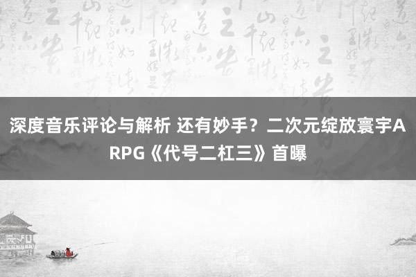 深度音乐评论与解析 还有妙手？二次元绽放寰宇ARPG《代号二杠三》首曝