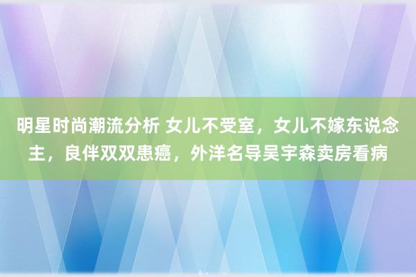 明星时尚潮流分析 女儿不受室，女儿不嫁东说念主，良伴双双患癌，外洋名导吴宇森卖房看病