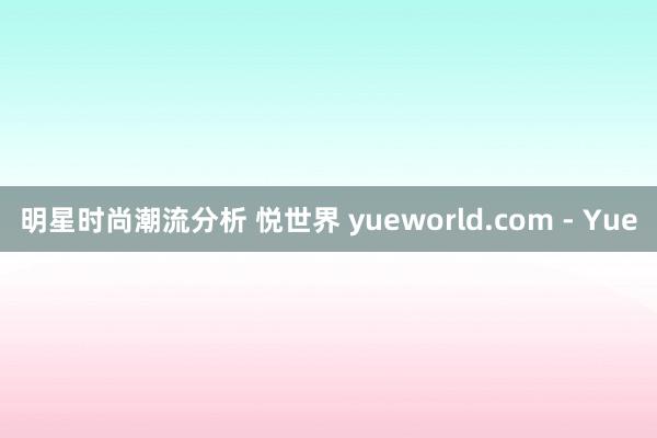 明星时尚潮流分析 悦世界 yueworld.com - Yue