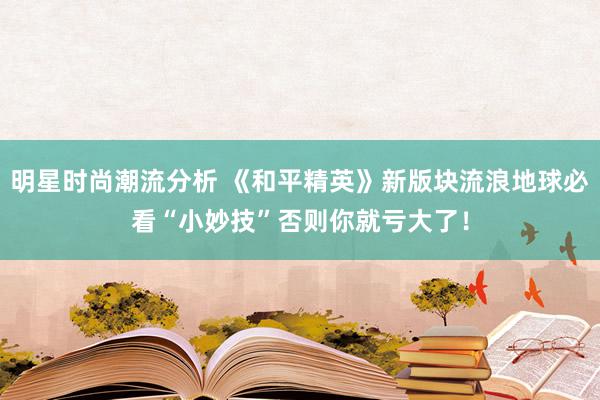 明星时尚潮流分析 《和平精英》新版块流浪地球必看“小妙技”否则你就亏大了！