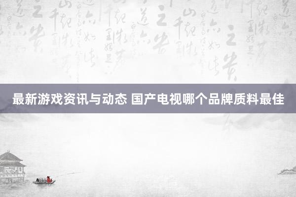 最新游戏资讯与动态 国产电视哪个品牌质料最佳