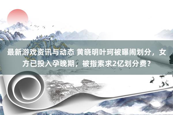 最新游戏资讯与动态 黄晓明叶珂被曝闹划分，女方已投入孕晚期，被指索求2亿划分费？