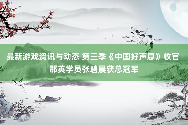 最新游戏资讯与动态 第三季《中国好声息》收官 那英学员张碧晨获总冠军