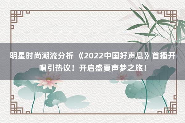 明星时尚潮流分析 《2022中国好声息》首播开唱引热议！开启盛夏声梦之旅！