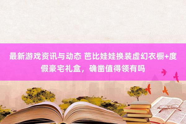 最新游戏资讯与动态 芭比娃娃换装虚幻衣橱+度假豪宅礼盒，确凿值得领有吗