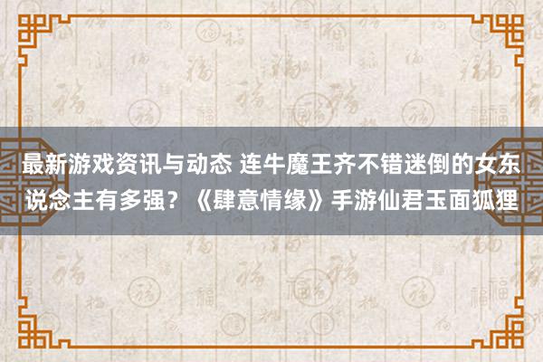 最新游戏资讯与动态 连牛魔王齐不错迷倒的女东说念主有多强？《肆意情缘》手游仙君玉面狐狸