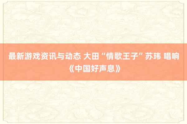 最新游戏资讯与动态 大田“情歌王子”苏玮 唱响《中国好声息》