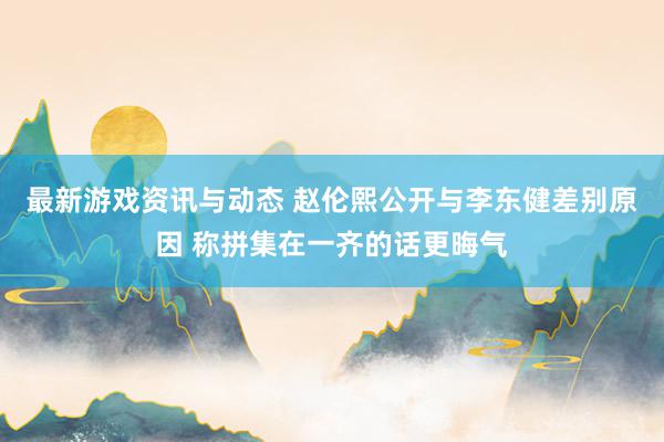 最新游戏资讯与动态 赵伦熙公开与李东健差别原因 称拼集在一齐的话更晦气