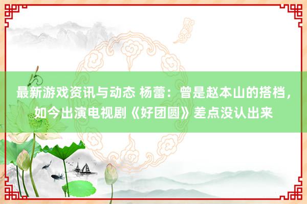 最新游戏资讯与动态 杨蕾：曾是赵本山的搭档，如今出演电视剧《好团圆》差点没认出来