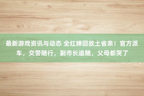 最新游戏资讯与动态 全红婵回故土省亲！官方派车，交警随行，副市长追随，父母都哭了