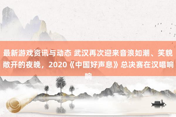 最新游戏资讯与动态 武汉再次迎来音浪如潮、笑貌敞开的夜晚，2020《中国好声息》总决赛在汉唱响