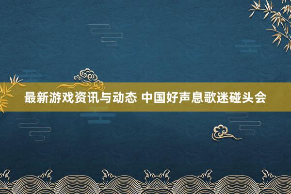 最新游戏资讯与动态 中国好声息歌迷碰头会