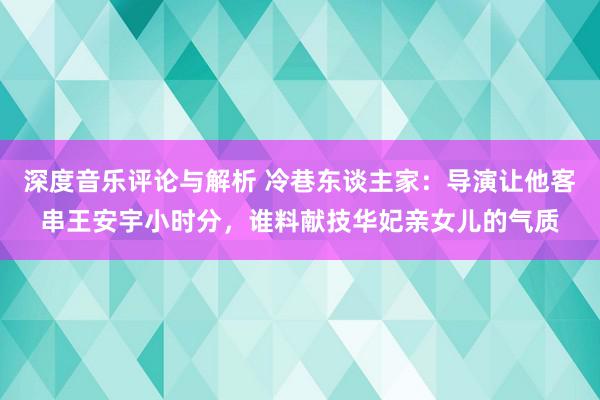 深度音乐评论与解析 冷巷东谈主家：导演让他客串王安宇小时分，谁料献技华妃亲女儿的气质