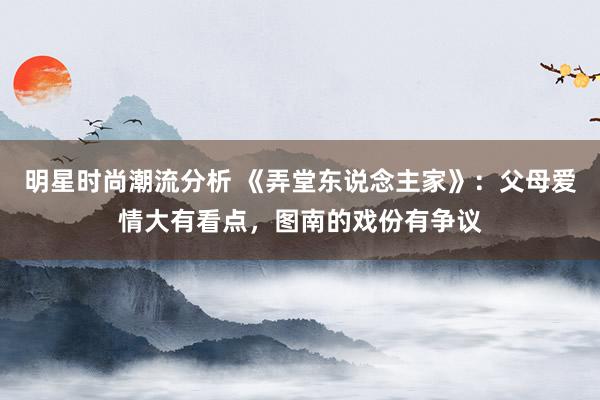 明星时尚潮流分析 《弄堂东说念主家》：父母爱情大有看点，图南的戏份有争议