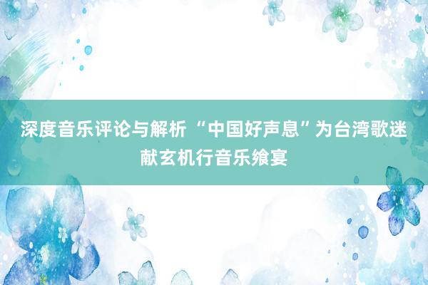 深度音乐评论与解析 “中国好声息”为台湾歌迷献玄机行音乐飨宴