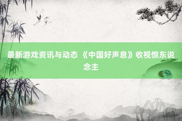 最新游戏资讯与动态 《中国好声息》收视惊东说念主