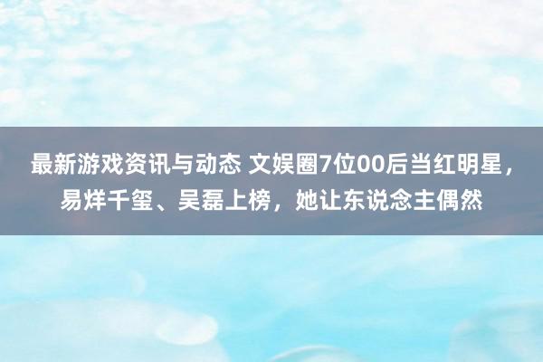 最新游戏资讯与动态 文娱圈7位00后当红明星，易烊千玺、吴磊上榜，她让东说念主偶然