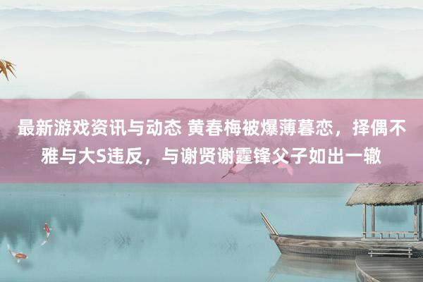 最新游戏资讯与动态 黄春梅被爆薄暮恋，择偶不雅与大S违反，与谢贤谢霆锋父子如出一辙