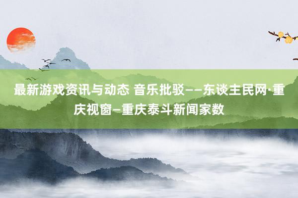 最新游戏资讯与动态 音乐批驳——东谈主民网·重庆视窗—重庆泰斗新闻家数