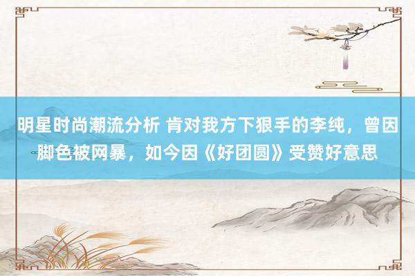 明星时尚潮流分析 肯对我方下狠手的李纯，曾因脚色被网暴，如今因《好团圆》受赞好意思