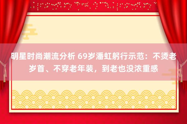 明星时尚潮流分析 69岁潘虹躬行示范：不烫老岁首、不穿老年装，到老也没浓重感