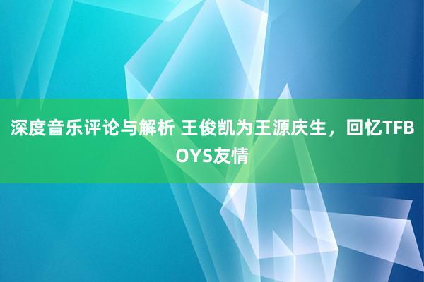 深度音乐评论与解析 王俊凯为王源庆生，回忆TFBOYS友情