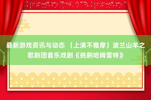 最新游戏资讯与动态 【上演不雅摩】波兰山羊之歌剧团音乐戏剧《挑剔哈姆雷特》