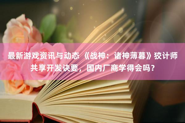 最新游戏资讯与动态 《战神：诸神薄暮》狡计师共享开发诀要，国内厂商学得会吗？