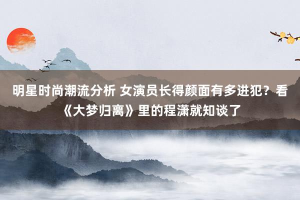 明星时尚潮流分析 女演员长得颜面有多进犯？看《大梦归离》里的程潇就知谈了