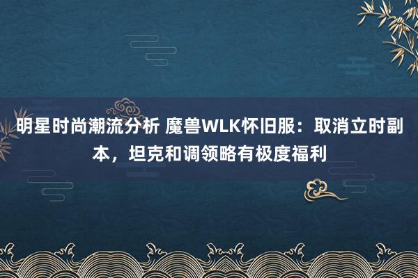 明星时尚潮流分析 魔兽WLK怀旧服：取消立时副本，坦克和调领略有极度福利