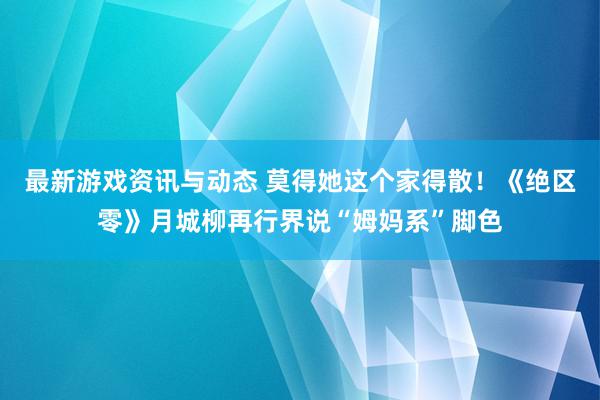 最新游戏资讯与动态 莫得她这个家得散！《绝区零》月城柳再行界说“姆妈系”脚色