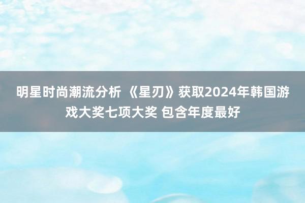 明星时尚潮流分析 《星刃》获取2024年韩国游戏大奖七项大奖 包含年度最好