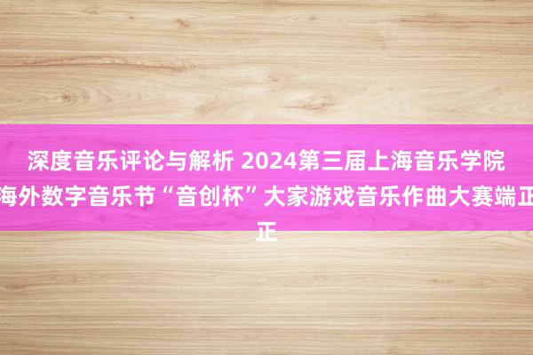 深度音乐评论与解析 2024第三届上海音乐学院海外数字音乐节“音创杯”大家游戏音乐作曲大赛端正