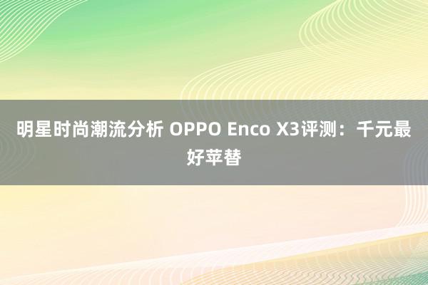 明星时尚潮流分析 OPPO Enco X3评测：千元最好苹替