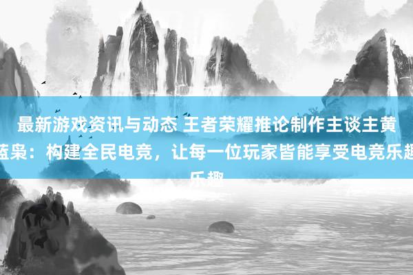 最新游戏资讯与动态 王者荣耀推论制作主谈主黄蓝枭：构建全民电竞，让每一位玩家皆能享受电竞乐趣