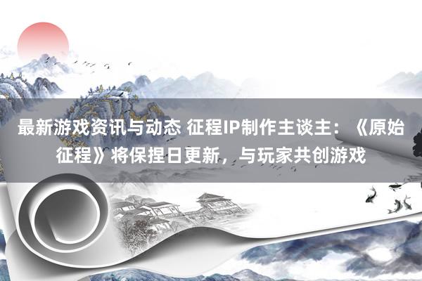 最新游戏资讯与动态 征程IP制作主谈主：《原始征程》将保捏日更新，与玩家共创游戏