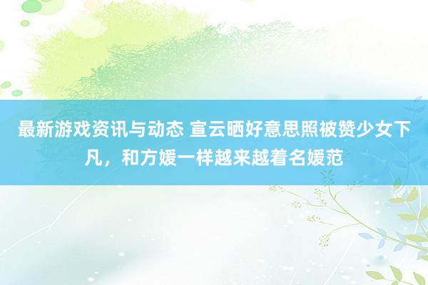 最新游戏资讯与动态 宣云晒好意思照被赞少女下凡，和方媛一样越来越着名媛范