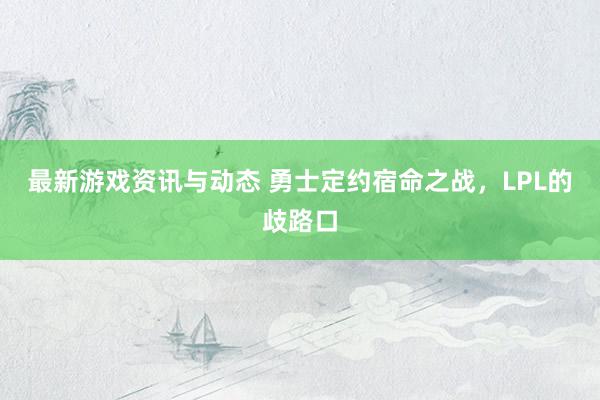 最新游戏资讯与动态 勇士定约宿命之战，LPL的歧路口