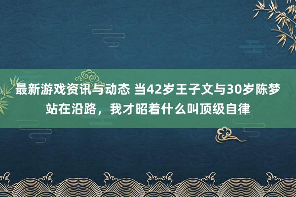 最新游戏资讯与动态 当42岁王子文与30岁陈梦站在沿路，我才昭着什么叫顶级自律