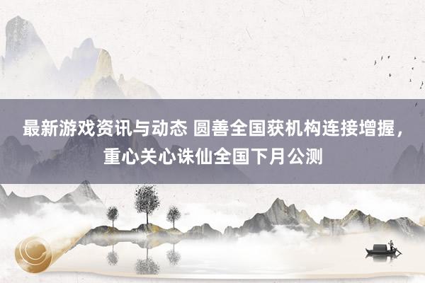 最新游戏资讯与动态 圆善全国获机构连接增握，重心关心诛仙全国下月公测