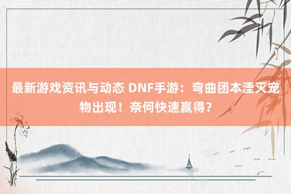 最新游戏资讯与动态 DNF手游：弯曲团本湮灭宠物出现！奈何快速赢得？