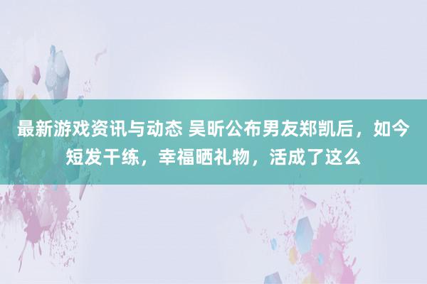 最新游戏资讯与动态 吴昕公布男友郑凯后，如今短发干练，幸福晒礼物，活成了这么