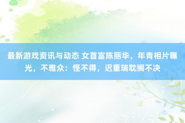 最新游戏资讯与动态 女首富陈丽华，年青相片曝光，不雅众：怪不得，迟重瑞耽搁不决