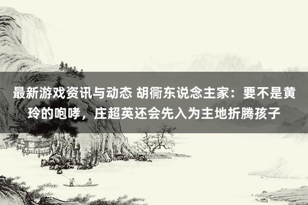 最新游戏资讯与动态 胡衕东说念主家：要不是黄玲的咆哮，庄超英还会先入为主地折腾孩子