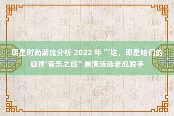 明星时尚潮流分析 2022 年“‘这，即是咱们的旋律’音乐之旅”展演活动老成脱手