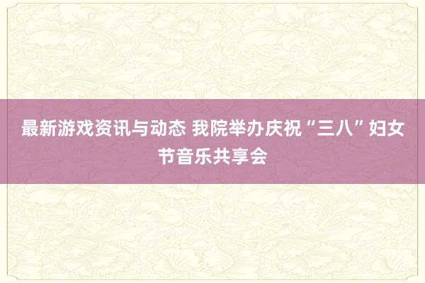 最新游戏资讯与动态 我院举办庆祝“三八”妇女节音乐共享会