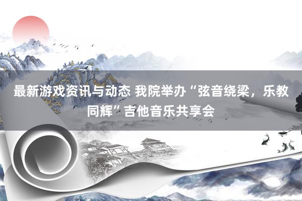 最新游戏资讯与动态 我院举办“弦音绕梁，乐教同辉”吉他音乐共享会