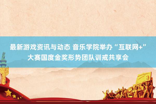 最新游戏资讯与动态 音乐学院举办“互联网+”大赛国度金奖形势团队训戒共享会